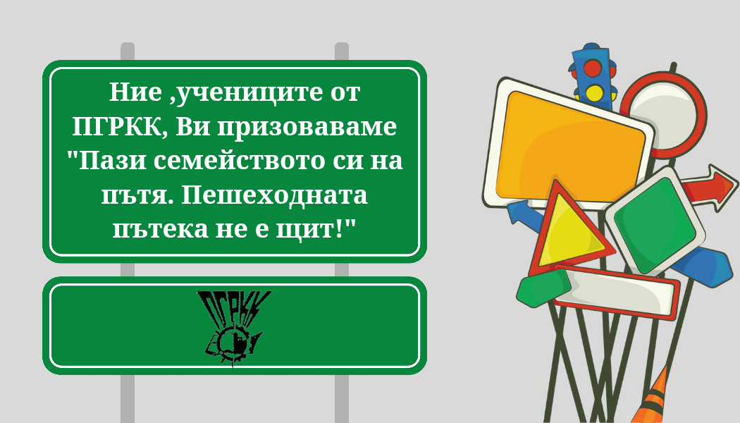 ПОЗДРАВ НА УЧЕНИЦИТЕ ОТ ПГРКК КЪМ ВОДАЧИТЕ НА МПС И ПЕШЕХОДЦИТЕ ЗА ПОВИШАВАНЕ ВНИМАНИЕТО КЪМ БЕЗОПАСНОСТТА НА ПЪТЯ ПОЗДРАВ НА УЧЕНИЦИТЕ ОТ ПГРКК КЪМ ВОДАЧИТЕ НА МПС И ПЕШЕХОДЦИТЕ ЗА ПОВИШАВАНЕ ВНИМАНИЕТО КЪМ БЕЗОПАСНОСТТА НА ПЪТЯ