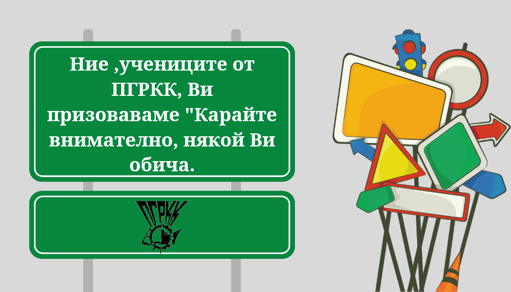 ПОЗДРАВ НА УЧЕНИЦИТЕ ОТ ПГРКК КЪМ ВОДАЧИТЕ НА МПС И ПЕШЕХОДЦИТЕ ЗА ПОВИШАВАНЕ ВНИМАНИЕТО КЪМ БЕЗОПАСНОСТТА НА ПЪТЯ ПОЗДРАВ НА УЧЕНИЦИТЕ ОТ ПГРКК КЪМ ВОДАЧИТЕ НА МПС И ПЕШЕХОДЦИТЕ ЗА ПОВИШАВАНЕ ВНИМАНИЕТО КЪМ БЕЗОПАСНОСТТА НА ПЪТЯ